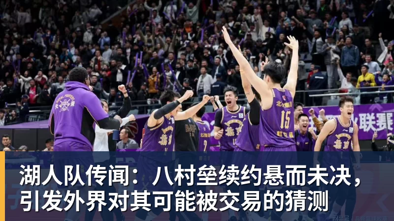 湖人队传闻：八村垒续约悬而未决，引发外界对其可能被交易的猜测