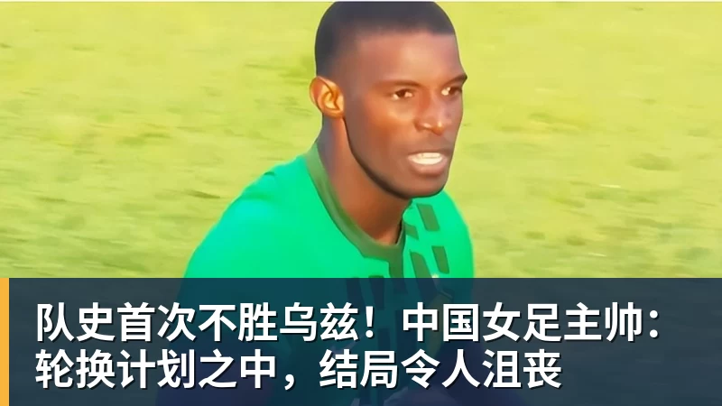 尊龙凯时队史首次不胜乌兹！中国女足主帅：轮换计划之中，结局令人沮丧